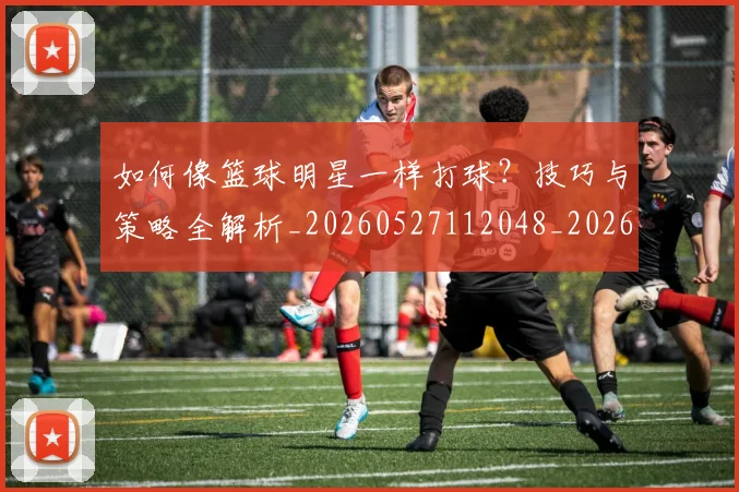 如何像篮球明星一样打球？技巧与策略全解析_20260527112048_20260703230339