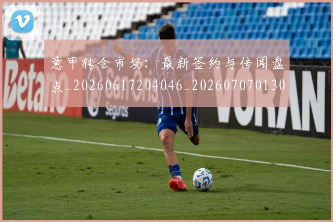 意甲转会市场：最新签约与传闻盘点_20260617204046_20260707013044