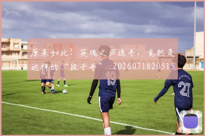 原来如此!英魂之刃选手,竟然是这样的“段子手”_20260718205156