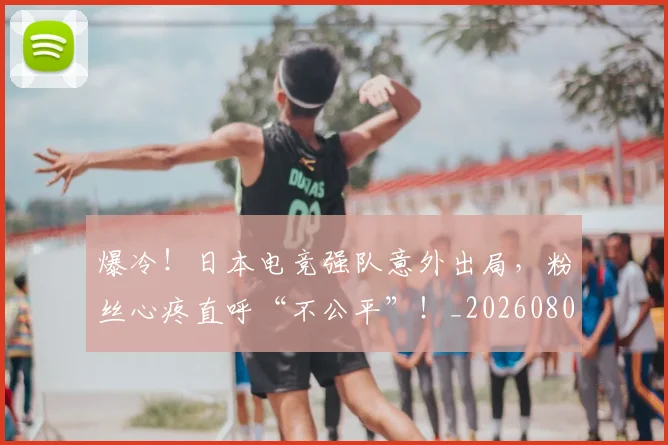 爆冷！日本电竞强队意外出局，粉丝心疼直呼“不公平”！_20260802155326