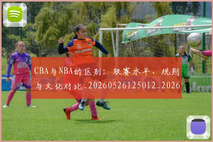 CBA与NBA的区别:联赛水平、规则与文化对比_20260526125012_20260712043204