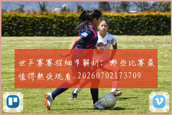 世乒赛赛程细节解析:哪些比赛最值得熬夜观看_20260702173709