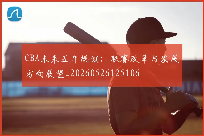 CBA未来五年规划:联赛改革与发展方向展望_20260526125106
