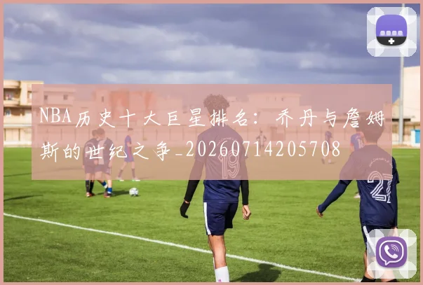 NBA历史十大巨星排名:乔丹与詹姆斯的世纪之争_20260714205708