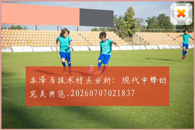 本泽马技术特点分析：现代中锋的完美典范_20260707021837