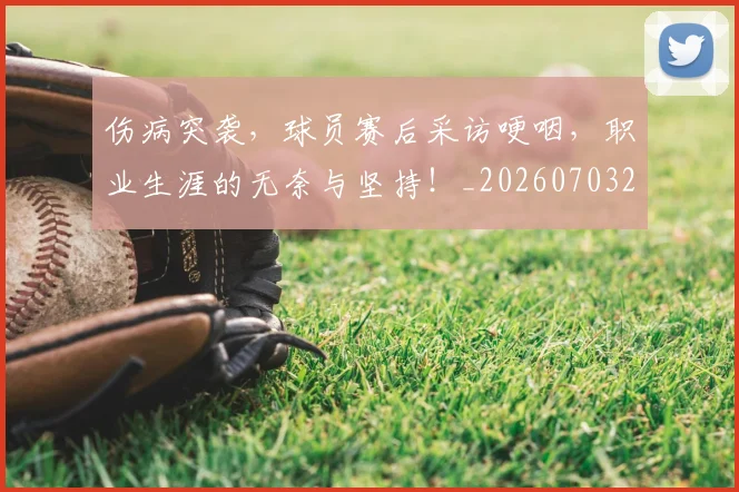 伤病突袭，球员赛后采访哽咽，职业生涯的无奈与坚持！_20260703213948_20260718003348