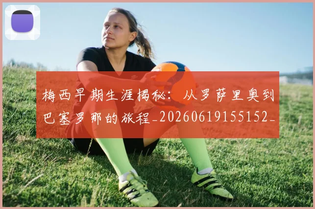 梅西早期生涯揭秘：从罗萨里奥到巴塞罗那的旅程_20260619155152_20260731181507
