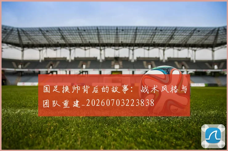 国足换帅背后的故事:战术风格与团队重建_20260703223838