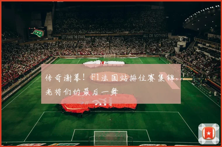 传奇谢幕!F1法国站排位赛集锦,老将们的最后一舞