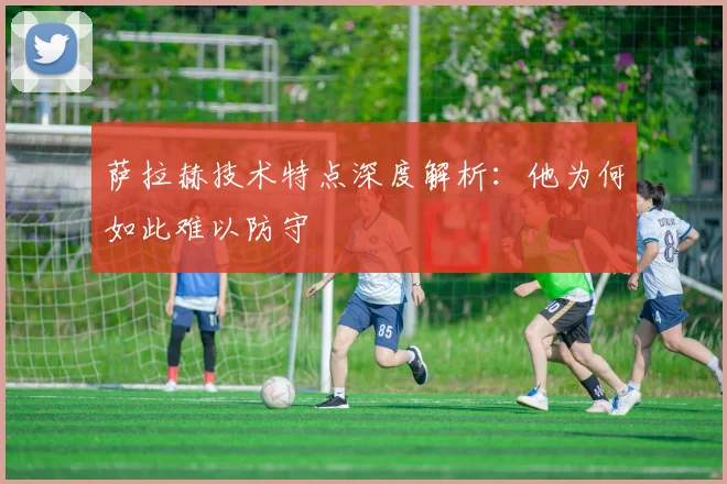 萨拉赫技术特点深度解析：他为何如此难以防守