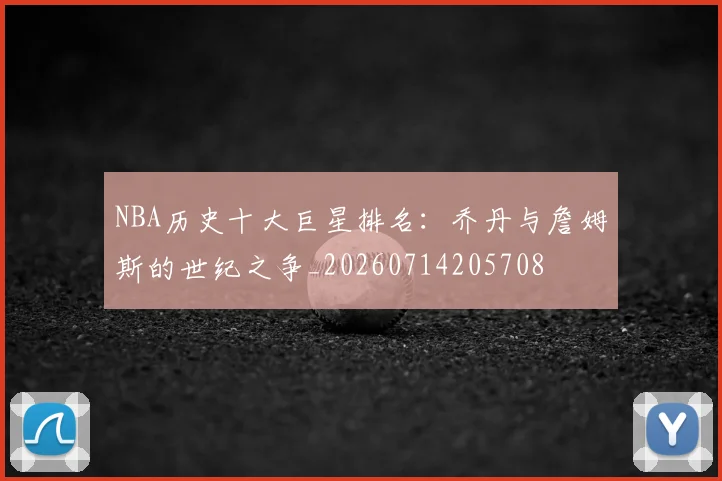 NBA历史十大巨星排名：乔丹与詹姆斯的世纪之争_20260714205708