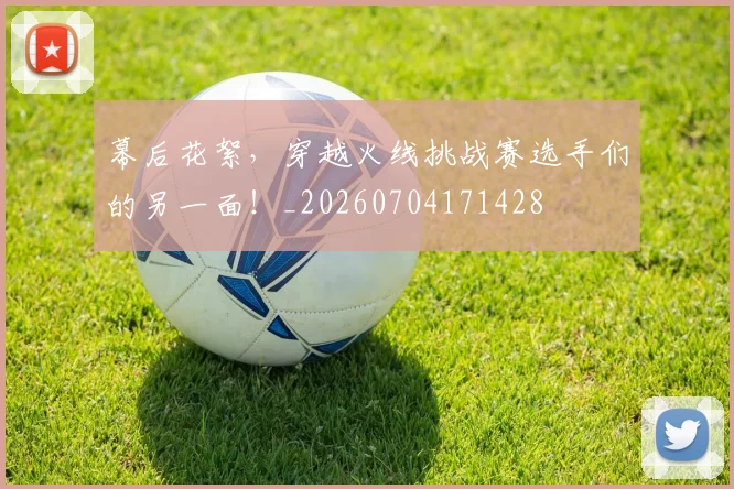 幕后花絮,穿越火线挑战赛选手们的另一面!_20260704171428