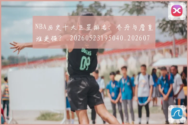 NBA历史十大巨星排名:乔丹与詹皇谁更强?_20260523195040_20260701215432