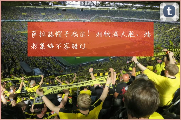 萨拉赫帽子戏法!利物浦大胜,精彩集锦不容错过