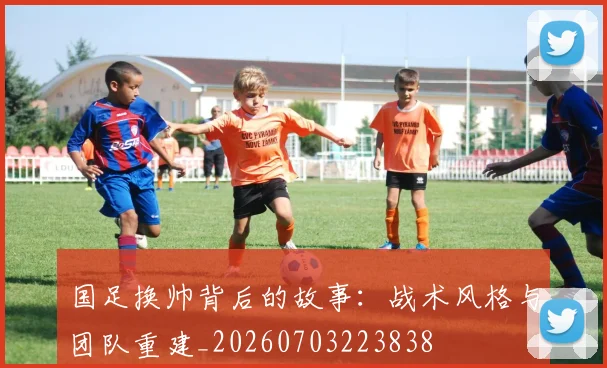 国足换帅背后的故事:战术风格与团队重建_20260703223838