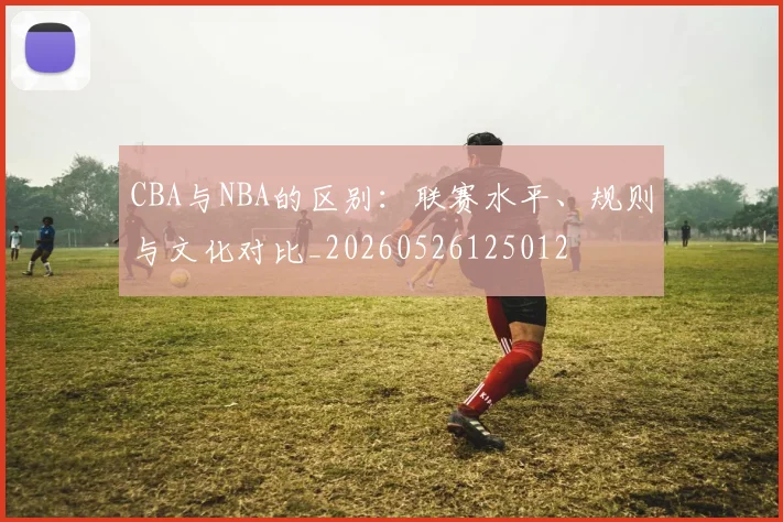 CBA与NBA的区别:联赛水平、规则与文化对比_20260526125012