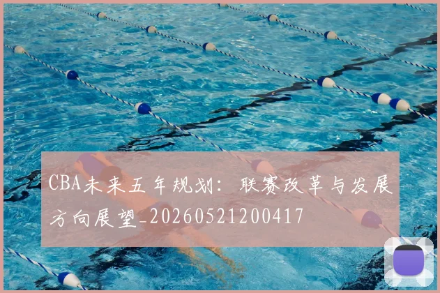CBA未来五年规划:联赛改革与发展方向展望_20260521200417