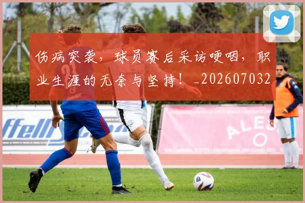 伤病突袭，球员赛后采访哽咽，职业生涯的无奈与坚持！_20260703213948_20260718003348