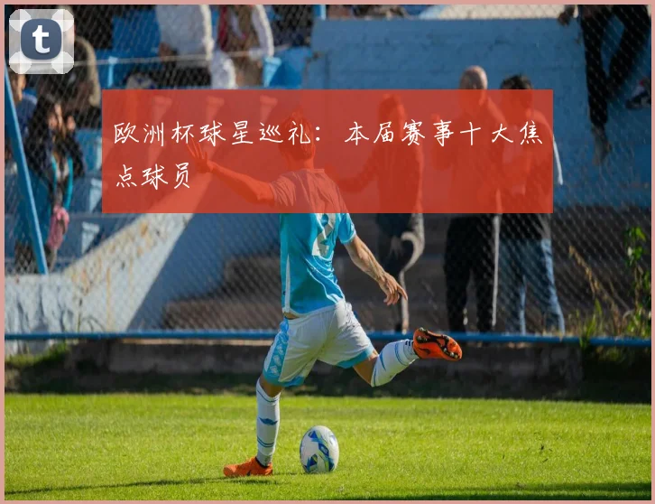 欧洲杯球星巡礼：本届赛事十大焦点球员