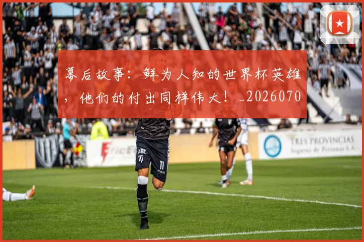 幕后故事：鲜为人知的世界杯英雄，他们的付出同样伟大！_20260707012259