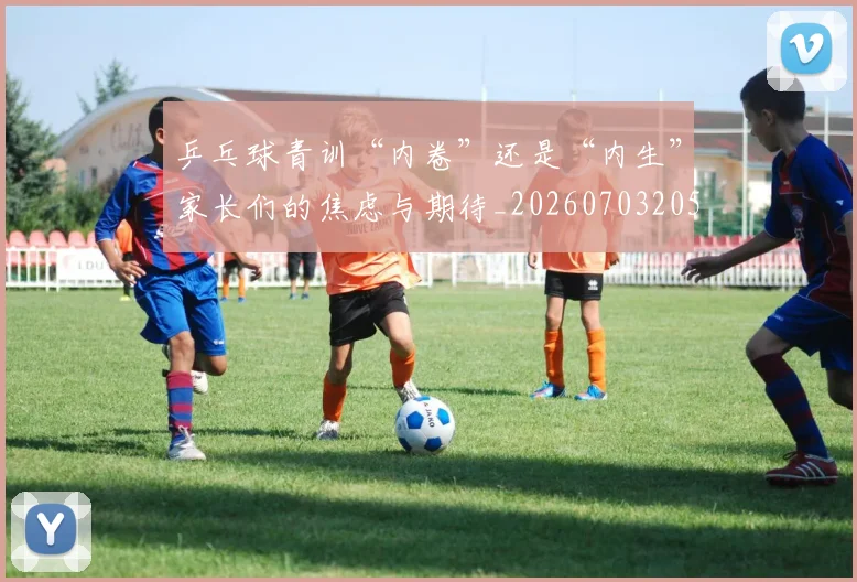 乒乓球青训“内卷”还是“内生”家长们的焦虑与期待_20260703205914_20260716191747