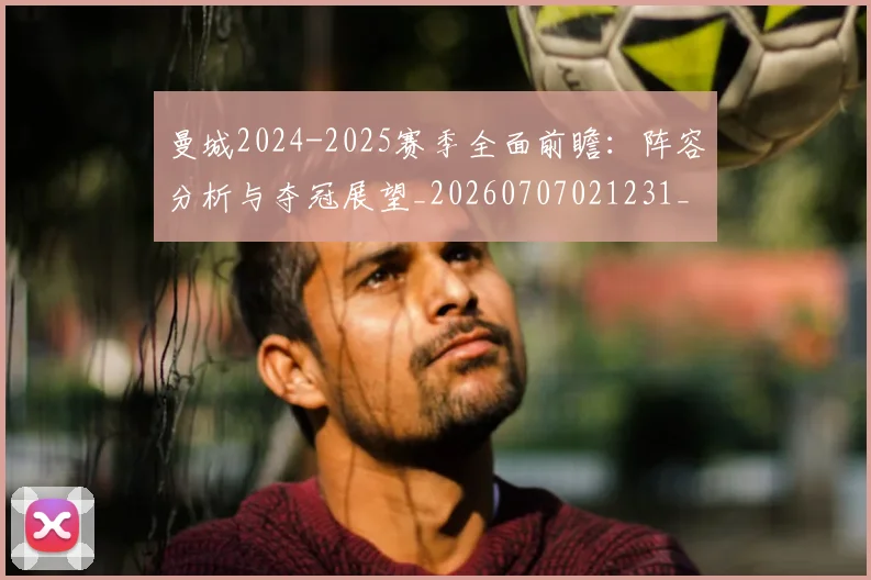 曼城2024-2025赛季全面前瞻:阵容分析与夺冠展望_20260707021231_20260731172500