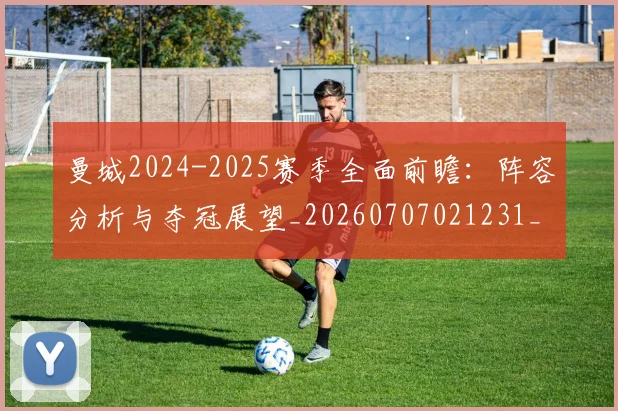 曼城2024-2025赛季全面前瞻:阵容分析与夺冠展望_20260707021231_20260731172500