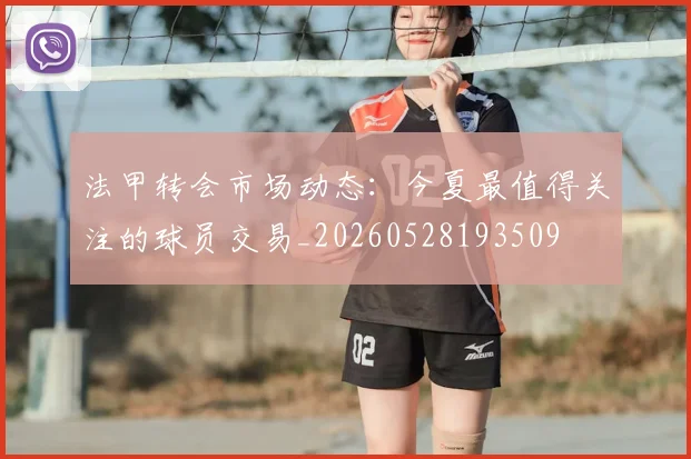 法甲转会市场动态:今夏最值得关注的球员交易_20260528193509