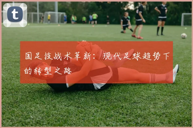 国足技战术革新:现代足球趋势下的转型之路