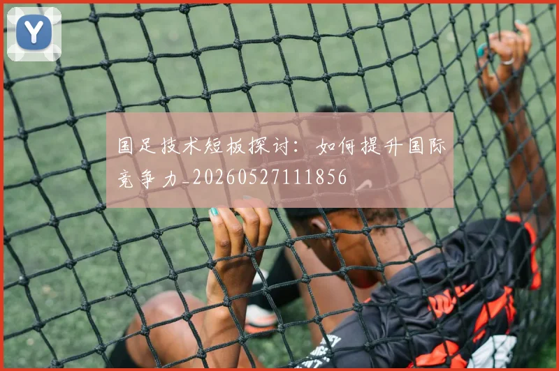 国足技术短板探讨:如何提升国际竞争力_20260527111856